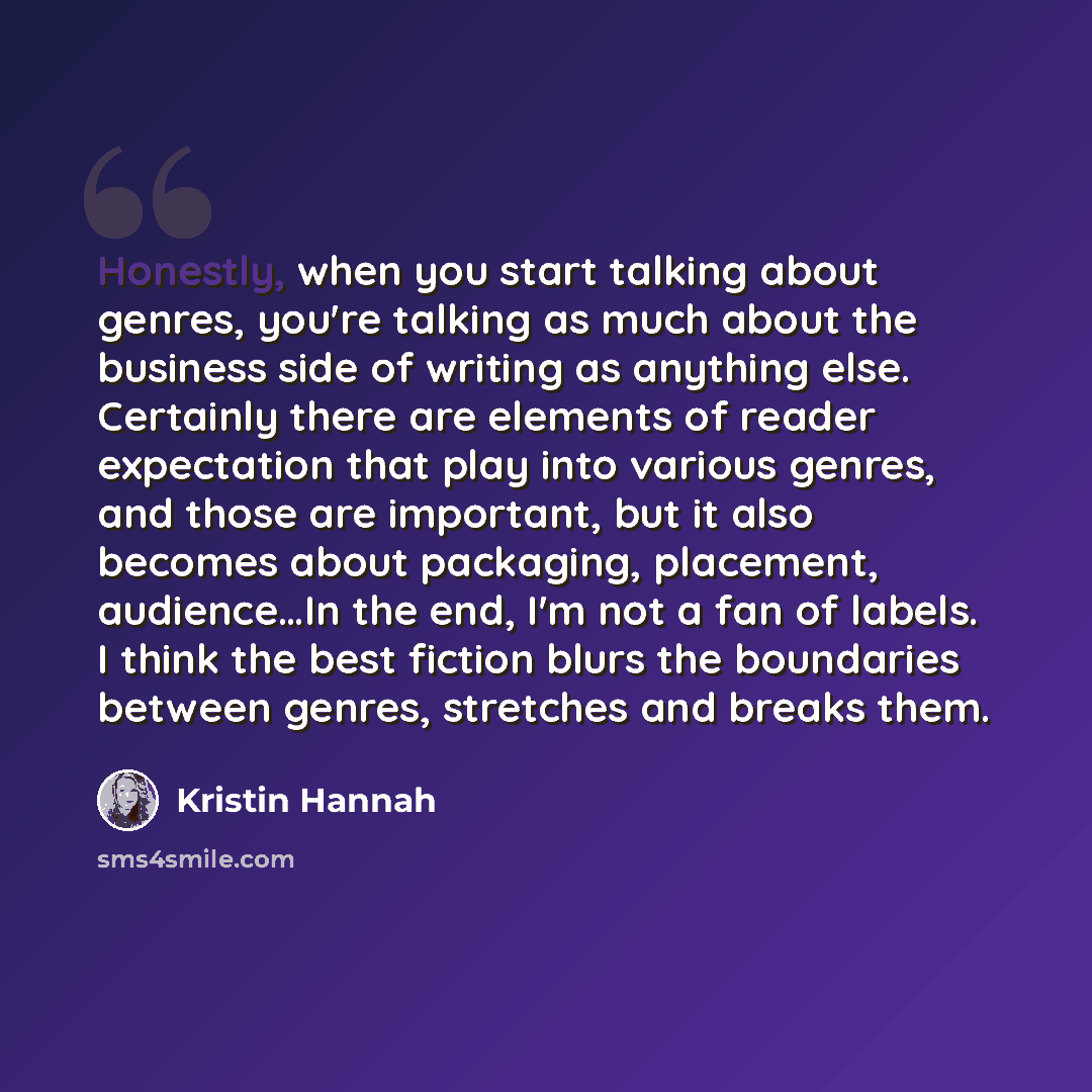 “Honestly, when you start talking about genres, you're talking as much about the business side of writing as anything else. Certainly there are elements of reader expectation that play into various genres, and those are important, but it also becomes about packaging, placement, audience…In the end…” quote by Kristin Hannah