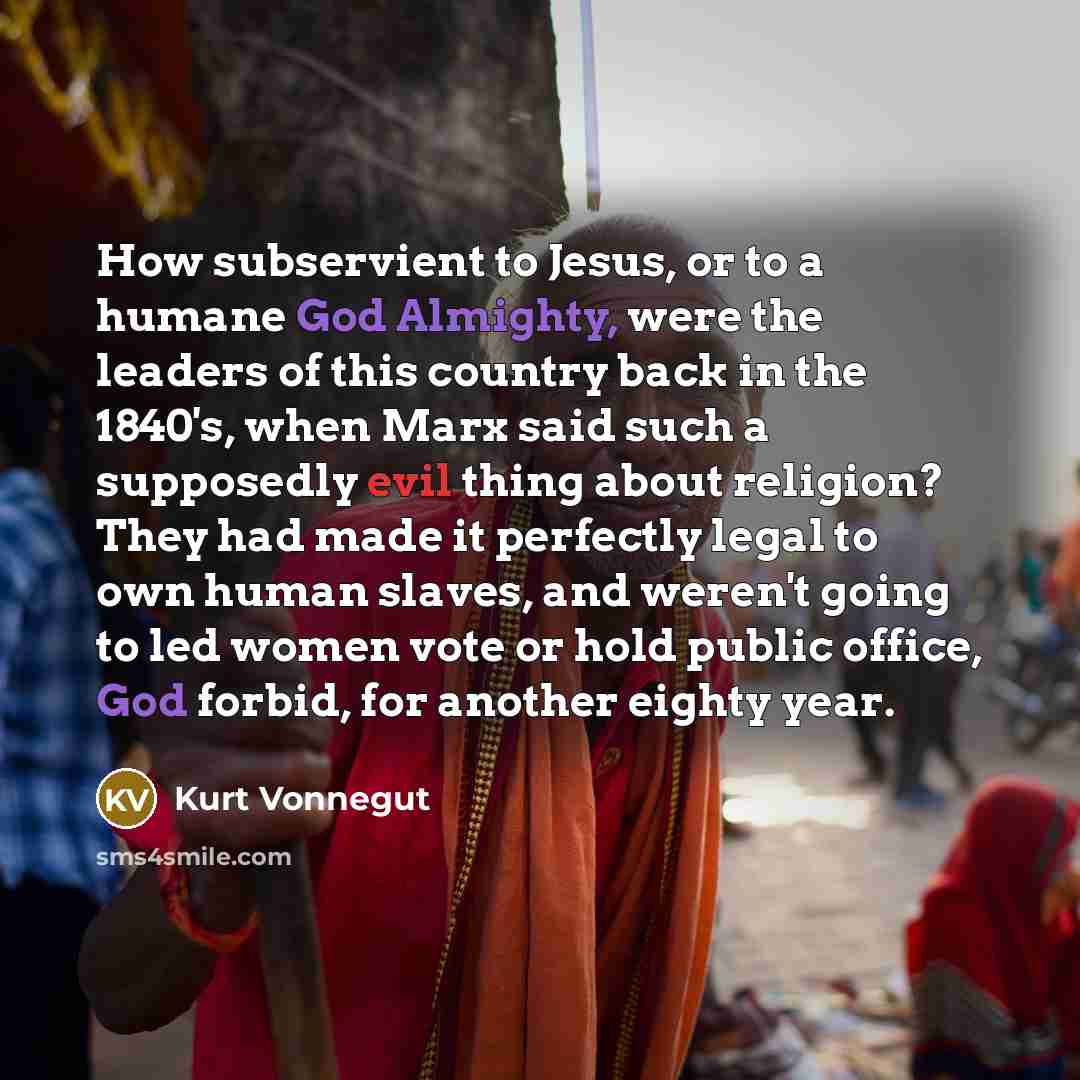 “How subservient to Jesus, or to a humane God Almighty, were the leaders of this country back in the 1840's, when Marx said such a supposedly evil thing about religion? They had made it perfectly legal to own human slaves, and weren't going to led women vote or hold public office, God forbid, for…” quote by Kurt Vonnegut
