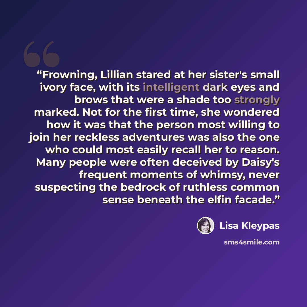 “Frowning, Lillian stared at her sister's small ivory face, with its intelligent dark eyes and brows that were a shade too strongly marked. Not for the first time, she wondered how it was that the person most willing to join her reckless adventures was also the one who could most easily recall her…” quote by Lisa Kleypas