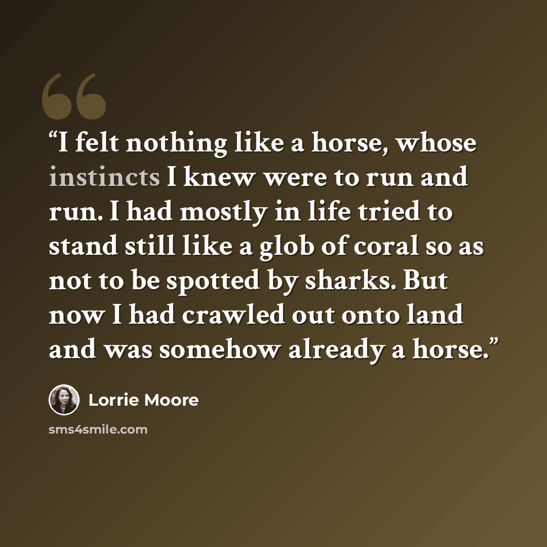 “I felt nothing like a horse, whose instincts I knew were to run and run. I had mostly in life tried to stand still like a glob of coral so as not to be spotted by sharks. But now I had crawled out onto land and was somehow already a horse.” quote by Lorrie Moore