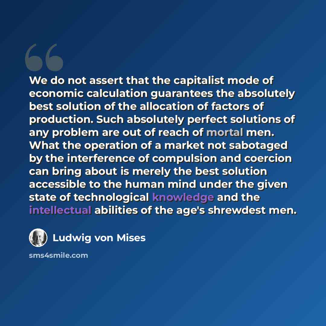 “We do not assert that the capitalist mode of economic calculation guarantees the absolutely best solution of the allocation of factors of production. Such absolutely perfect solutions of any problem are out of reach of mortal men. What the operation of a market not sabotaged by the interference of…” quote by Ludwig von Mises