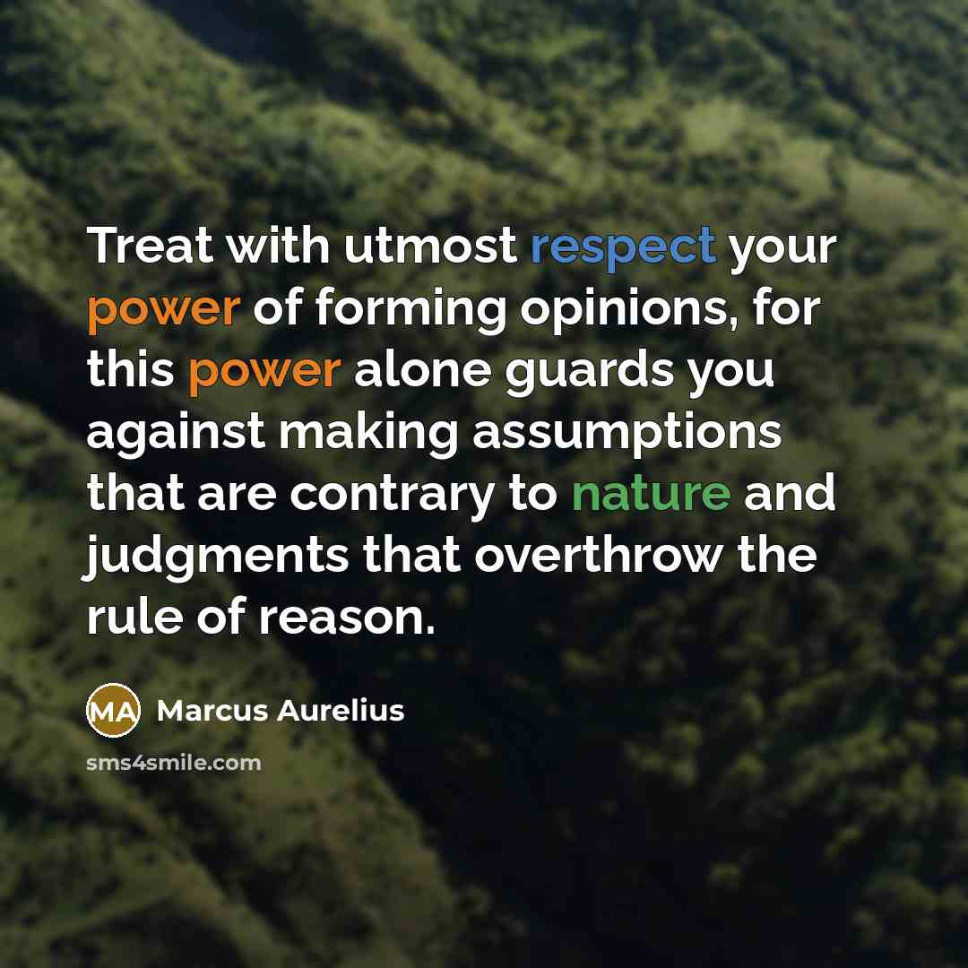 “Treat with utmost respect your power of forming opinions, for this power alone guards you against making assumptions that are contrary to nature and judgments that overthrow the rule of reason.” quote by Marcus Aurelius