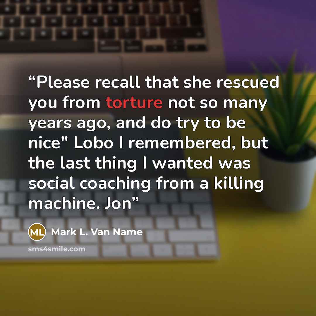 “Please recall that she rescued you from torture not so many years ago, and do try to be nice" Lobo I remembered, but the last thing I wanted was social coaching from a killing machine. Jon” quote by Mark L. Van Name