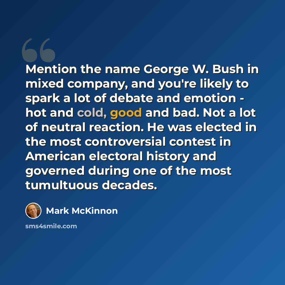 “Mention the name George W. Bush in mixed company, and you're likely to spark a lot of debate and emotion - hot and cold, good and bad. Not a lot of neutral reaction. He was elected in the most controversial contest in American electoral history and governed during one of the most tumultuous decades.” quote by Mark McKinnon