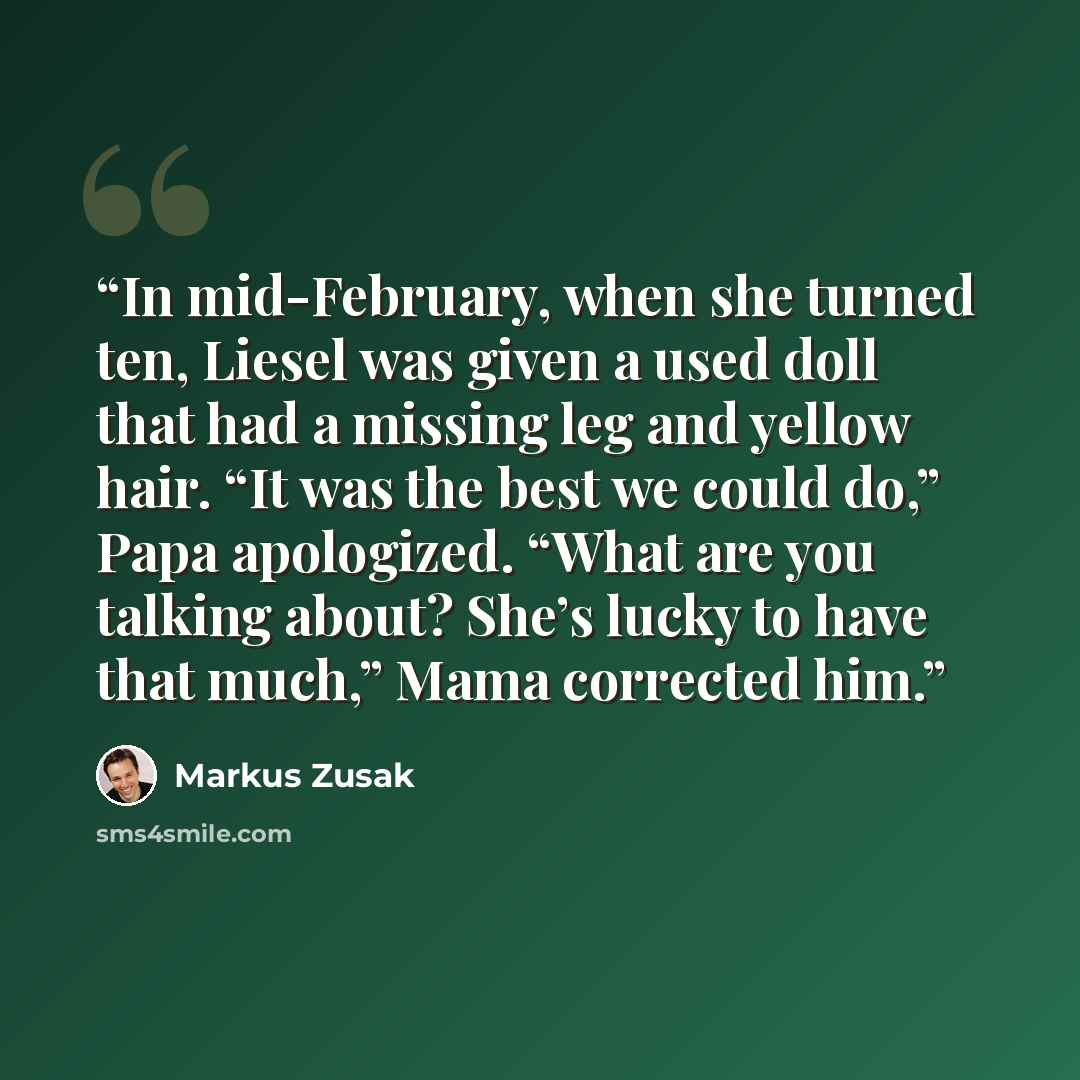 “In mid-February, when she turned ten, Liesel was given a used doll that had a missing leg and yellow hair. “It was the best we could do,” Papa apologized. “What are you talking about? She’s lucky to have that much,” Mama corrected him.” quote by Markus Zusak
