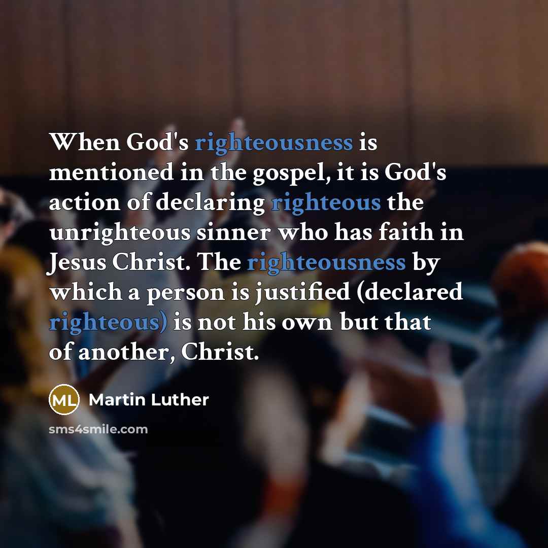 “When God's righteousness is mentioned in the gospel, it is God's action of declaring righteous the unrighteous sinner who has faith in Jesus Christ. The righteousness by which a person is justified (declared righteous) is not his own but that of another, Christ.” quote by Martin Luther