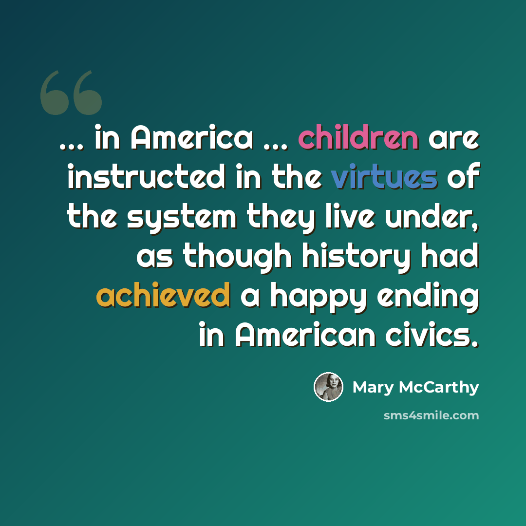 “... in America ... children are instructed in the virtues of the system they live under, as though history had achieved a happy ending in American civics.” quote by Mary McCarthy