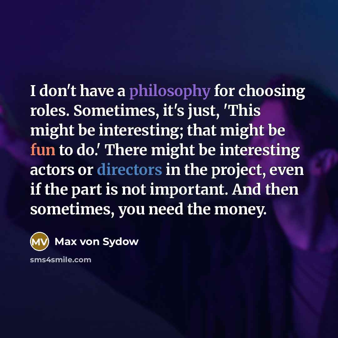 “I don't have a philosophy for choosing roles. Sometimes, it's just, 'This might be interesting; that might be fun to do.' There might be interesting actors or directors in the project, even if the part is not important. And then sometimes, you need the money.” quote by Max von Sydow