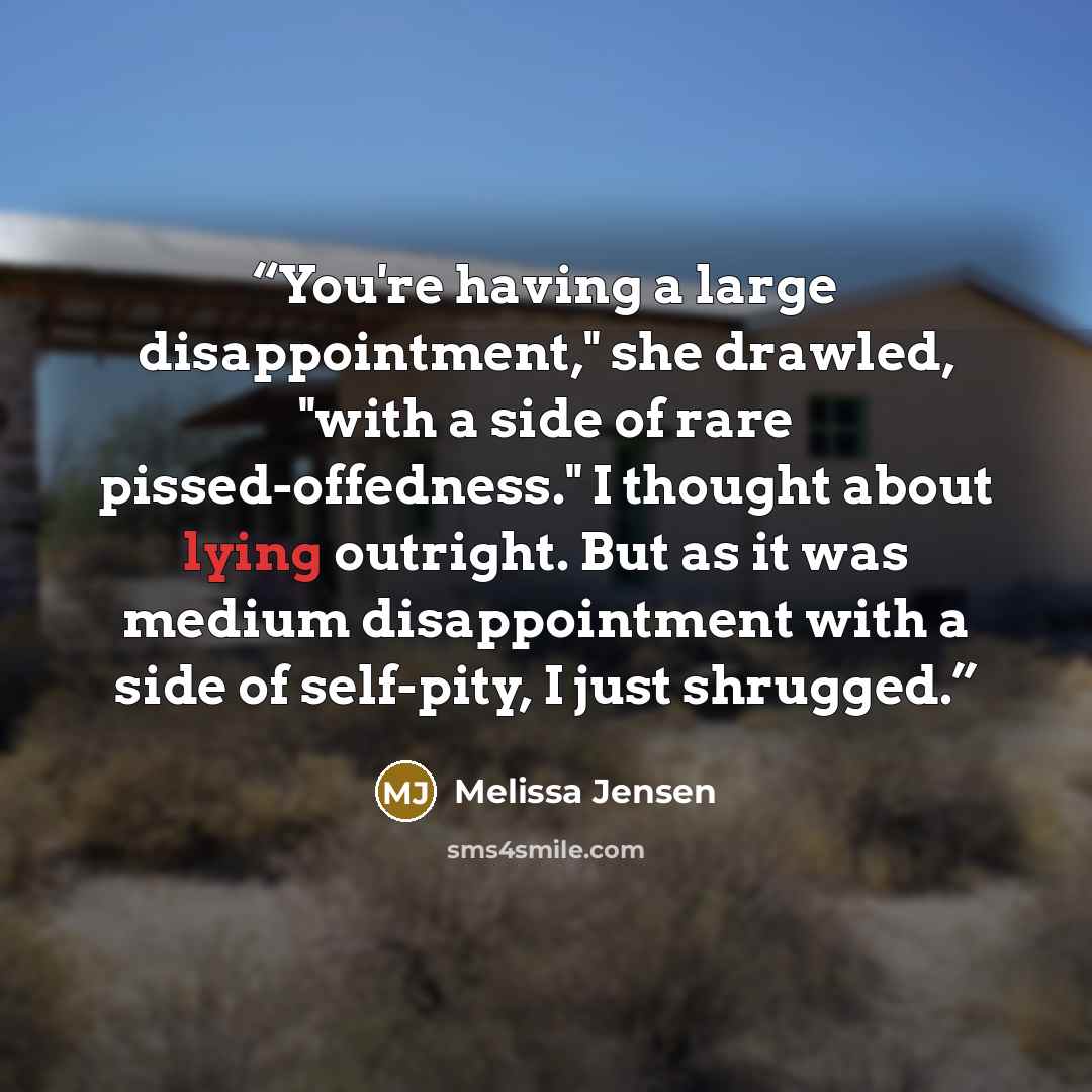 “You're having a large disappointment," she drawled, "with a side of rare pissed-offedness." I thought about lying outright. But as it was medium disappointment with a side of self-pity, I just shrugged.” quote by Melissa Jensen