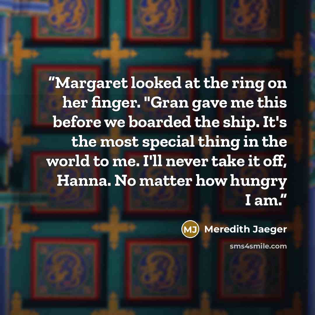 “Margaret looked at the ring on her finger. "Gran gave me this before we boarded the ship. It's the most special thing in the world to me. I'll never take it off, Hanna. No matter how hungry I am.” quote by Meredith Jaeger