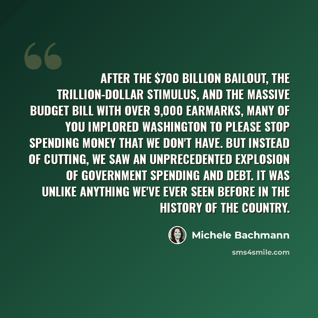 “After the $700 billion bailout, the trillion-dollar stimulus, and the massive budget bill with over 9,000 earmarks, many of you implored Washington to please stop spending money that we don't have. But instead of cutting, we saw an unprecedented explosion of government spending and debt. It was…” quote by Michele Bachmann