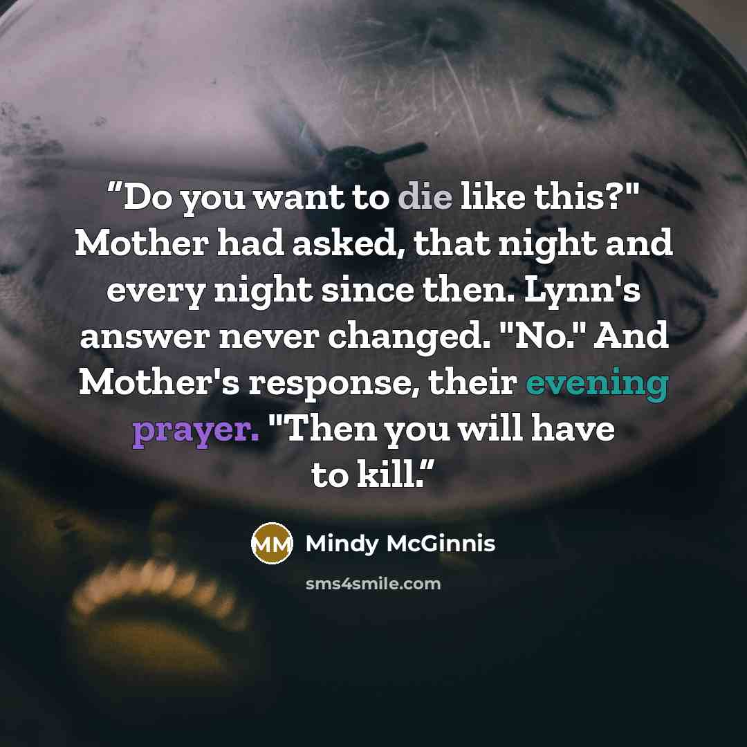 “Do you want to die like this?" Mother had asked, that night and every night since then. Lynn's answer never changed. "No." And Mother's response, their evening prayer. "Then you will have to kill.” quote by Mindy McGinnis