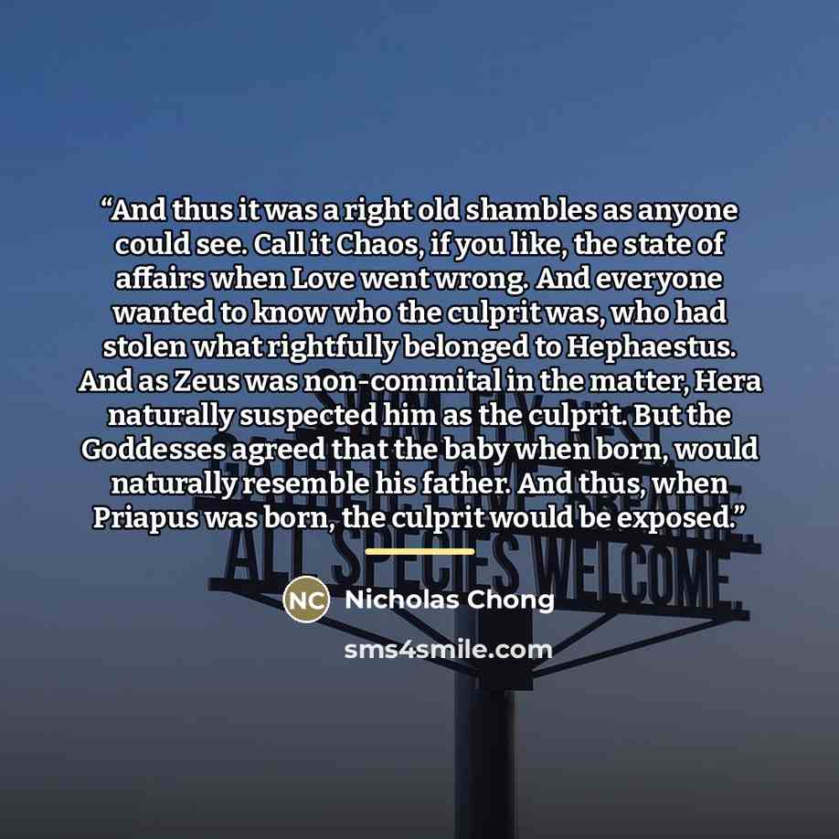 “And thus it was a right old shambles as anyone could see. Call it Chaos, if you like, the state of affairs when Love went wrong. And everyone wanted to know who the culprit was, who had stolen what rightfully belonged to Hephaestus. And as Zeus was non-commital in the matter, Hera naturally…” quote by Nicholas Chong