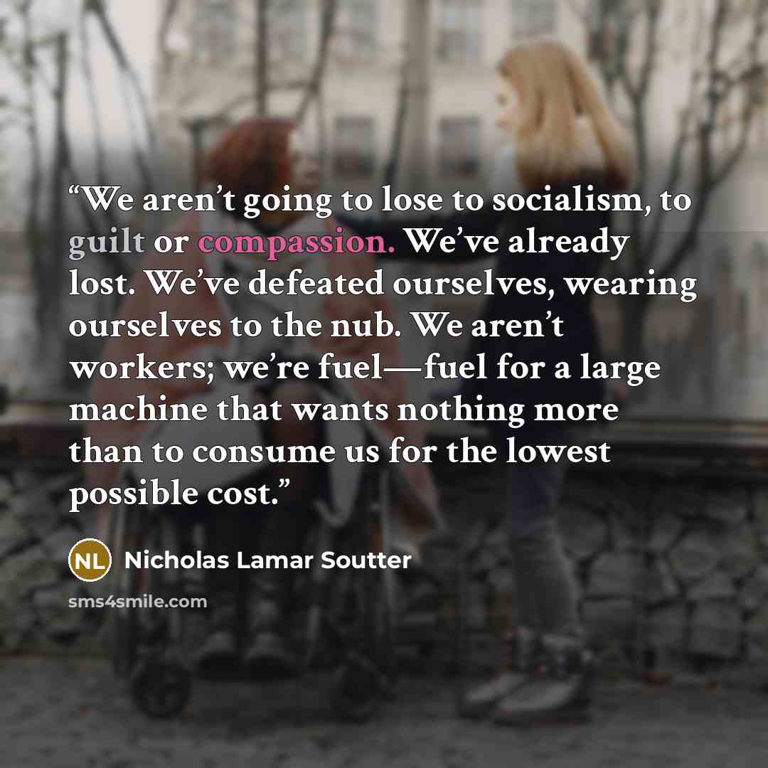 “We aren’t going to lose to socialism, to guilt or compassion. We’ve already lost. We’ve defeated ourselves, wearing ourselves to the nub. We aren’t workers; we’re fuel—fuel for a large machine that wants nothing more than to consume us for the lowest possible cost.” quote by Nicholas Lamar Soutter