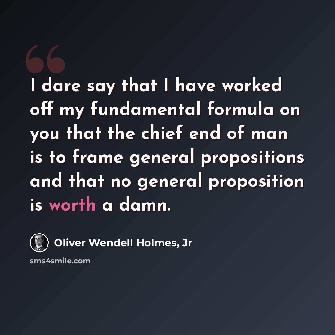 “I dare say that I have worked off my fundamental formula on you that the chief end of man is to frame general propositions and that no general proposition is worth a damn.” quote by Oliver Wendell Holmes, Jr
