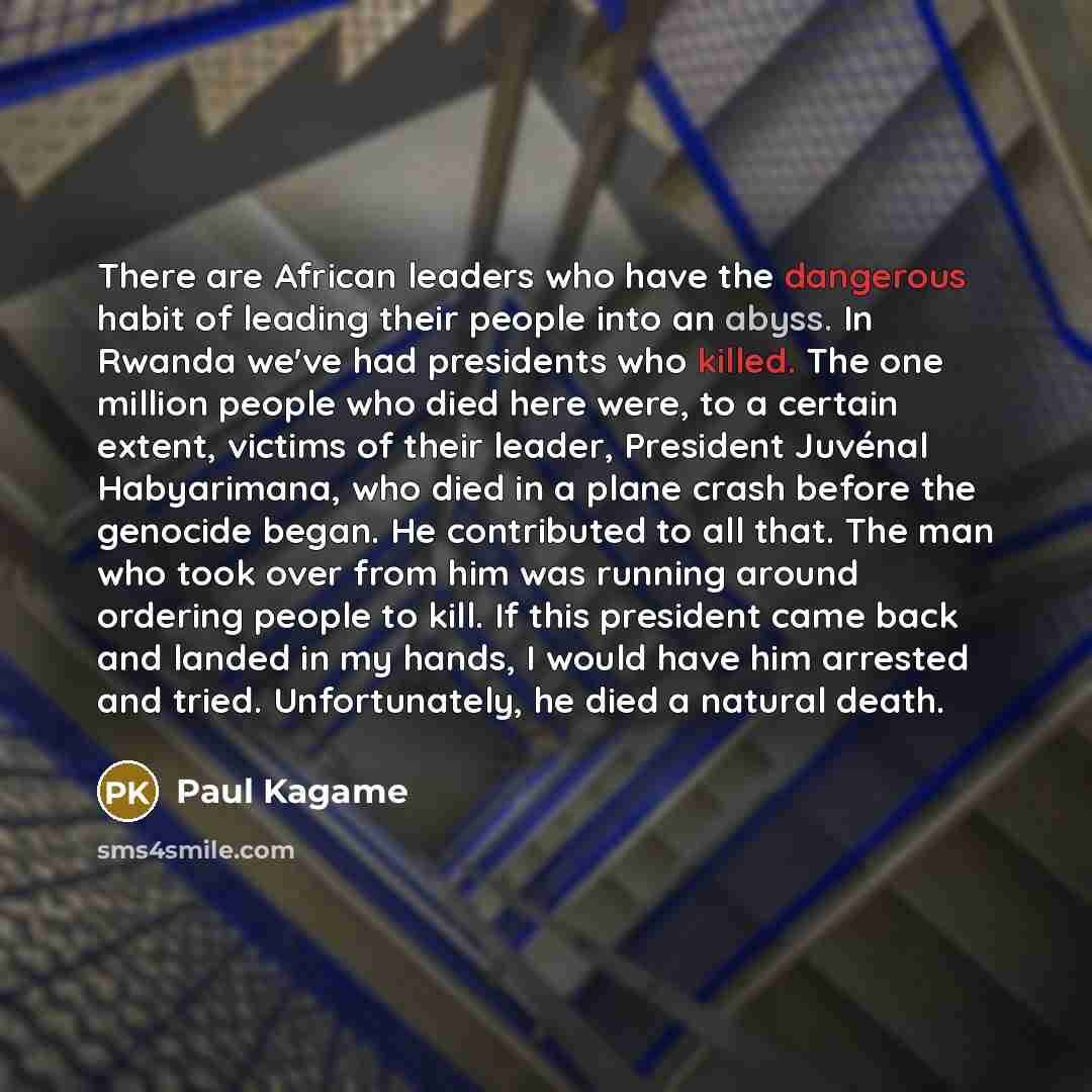 “There are African leaders who have the dangerous habit of leading their people into an abyss. In Rwanda we've had presidents who killed. The one million people who died here were, to a certain extent, victims of their leader, President Juvénal Habyarimana, who died in a plane crash before the…” quote by Paul Kagame