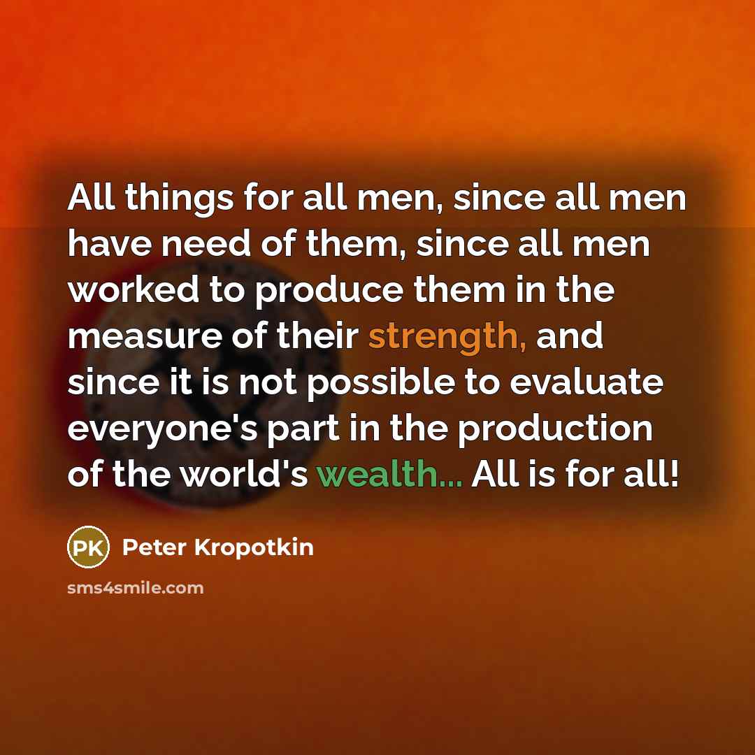 “All things for all men, since all men have need of them, since all men worked to produce them in the measure of their strength, and since it is not possible to evaluate everyone's part in the production of the world's wealth... All is for all!” quote by Peter Kropotkin
