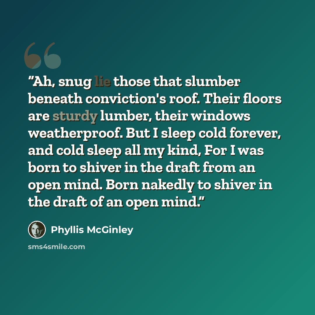 “Ah, snug lie those that slumber beneath conviction's roof. Their floors are sturdy lumber, their windows weatherproof. But I sleep cold forever, and cold sleep all my kind, For I was born to shiver in the draft from an open mind. Born nakedly to shiver in the draft of an open mind.” quote by Phyllis McGinley