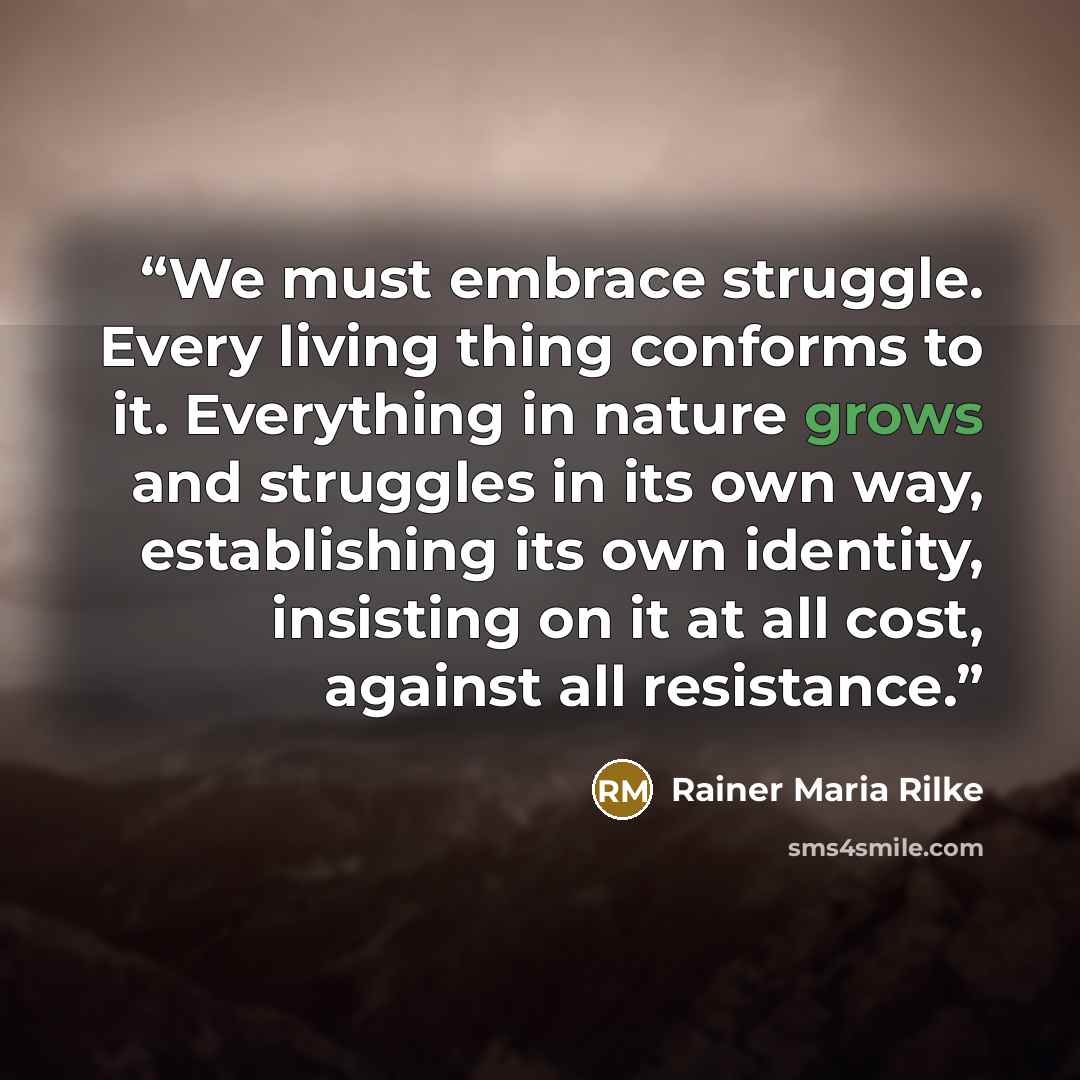 “We must embrace struggle. Every living thing conforms to it. Everything in nature grows and struggles in its own way, establishing its own identity, insisting on it at all cost, against all resistance.” quote by Rainer Maria Rilke
