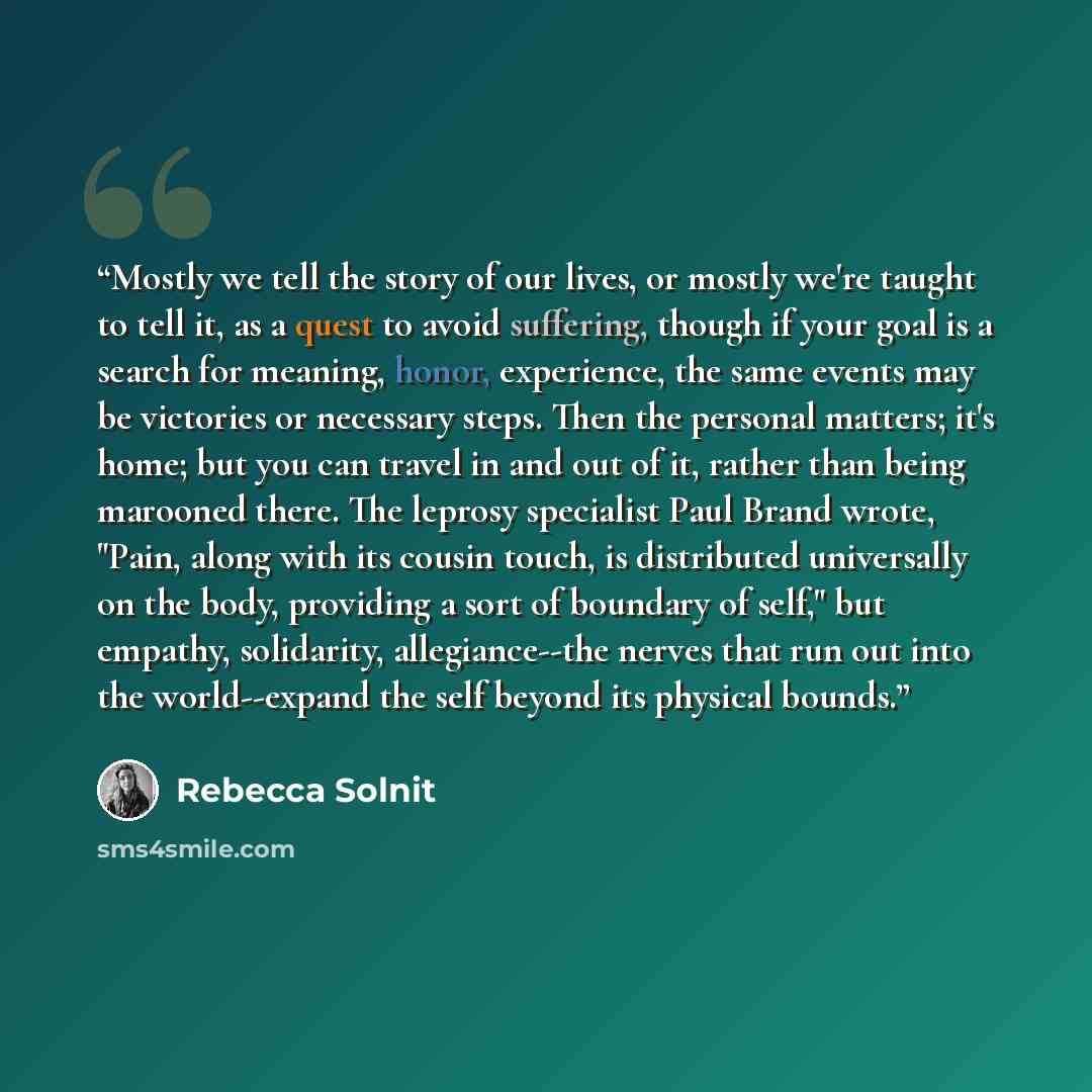 “Mostly we tell the story of our lives, or mostly we're taught to tell it, as a quest to avoid suffering, though if your goal is a search for meaning, honor, experience, the same events may be victories or necessary steps. Then the personal matters; it's home; but you can travel in and out of it…” quote by Rebecca Solnit