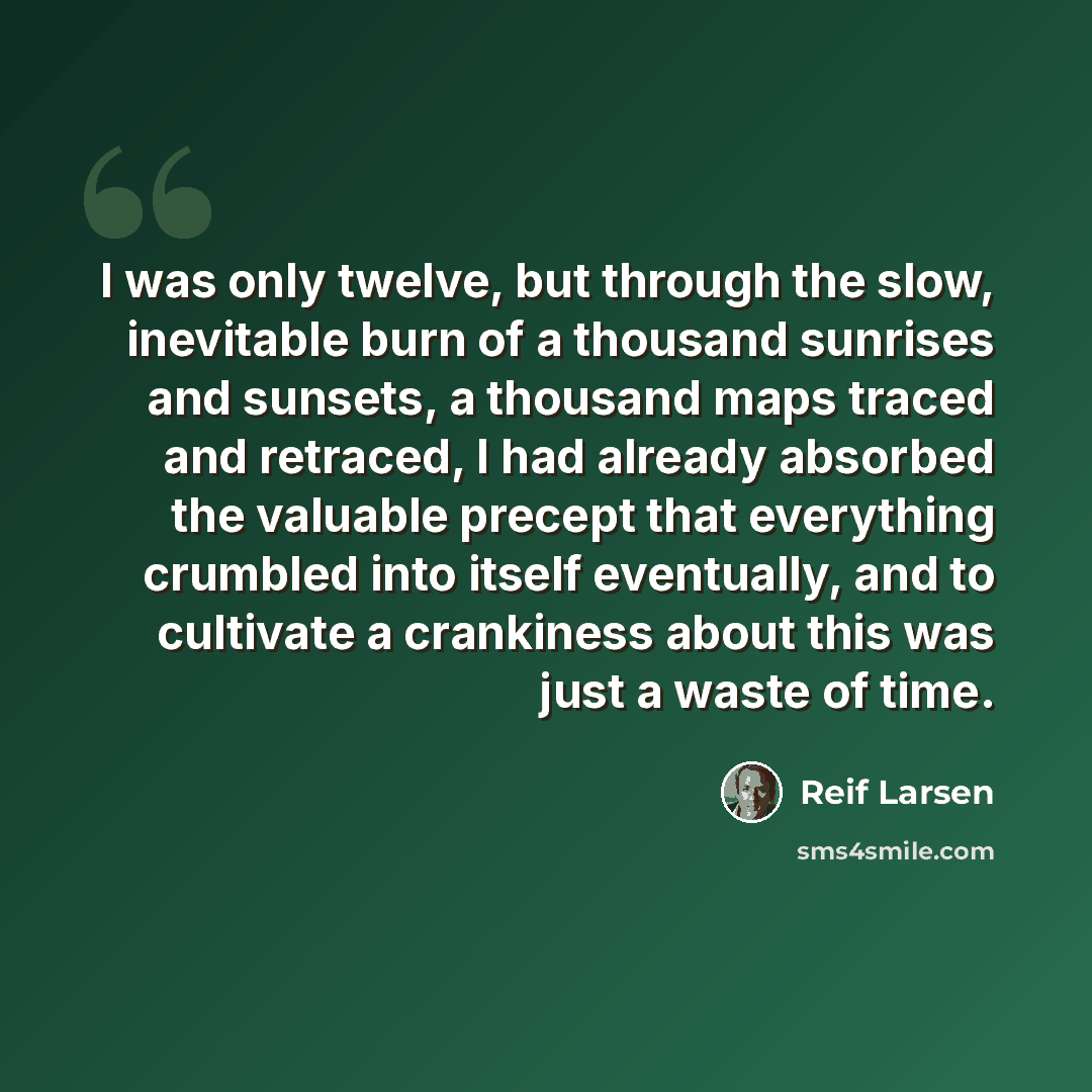 “I was only twelve, but through the slow, inevitable burn of a thousand sunrises and sunsets, a thousand maps traced and retraced, I had already absorbed the valuable precept that everything crumbled into itself eventually, and to cultivate a crankiness about this was just a waste of time.” quote by Reif Larsen