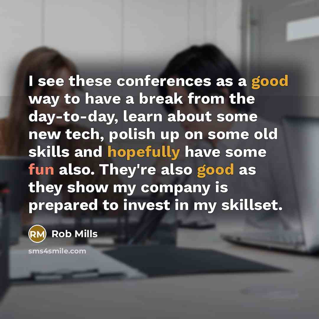 “I see these conferences as a good way to have a break from the day-to-day, learn about some new tech, polish up on some old skills and hopefully have some fun also. They're also good as they show my company is prepared to invest in my skillset.” quote by Rob Mills
