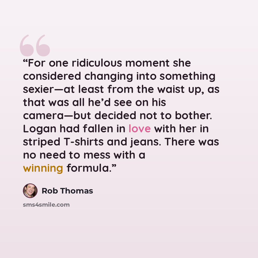 “For one ridiculous moment she considered changing into something sexier—at least from the waist up, as that was all he’d see on his camera—but decided not to bother. Logan had fallen in love with her in striped T-shirts and jeans. There was no need to mess with a winning formula.” quote by Rob Thomas
