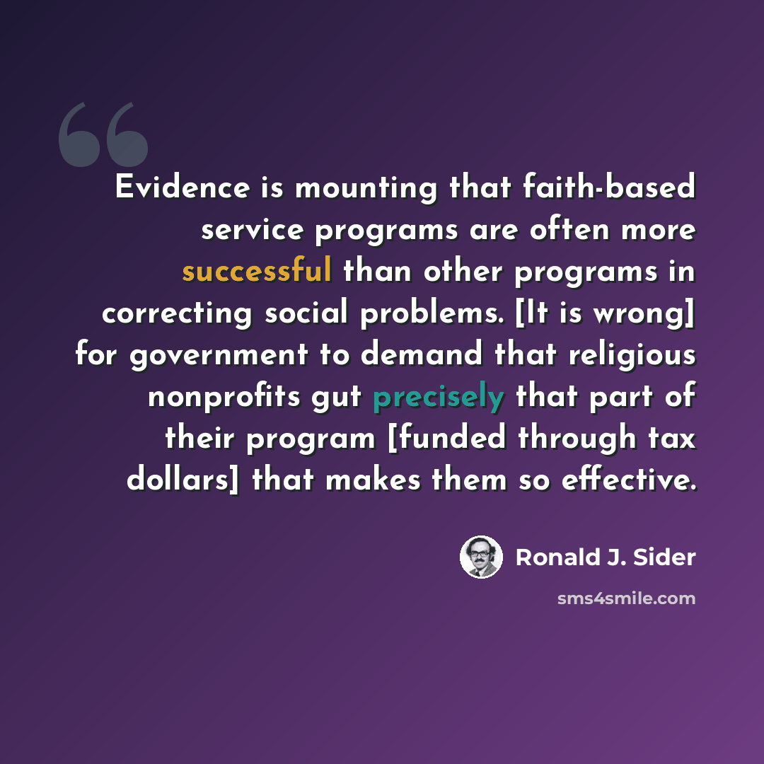 “Evidence is mounting that faith-based service programs are often more successful than other programs in correcting social problems. [It is wrong] for government to demand that religious nonprofits gut precisely that part of their program [funded through tax dollars] that makes them so effective.” quote by Ronald J. Sider