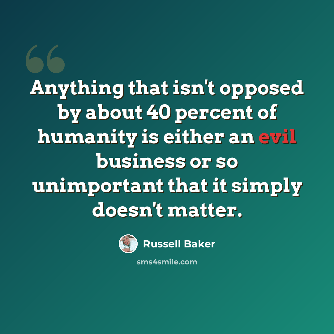 “Anything that isn't opposed by about 40 percent of humanity is either an evil business or so unimportant that it simply doesn't matter.” quote by Russell Baker
