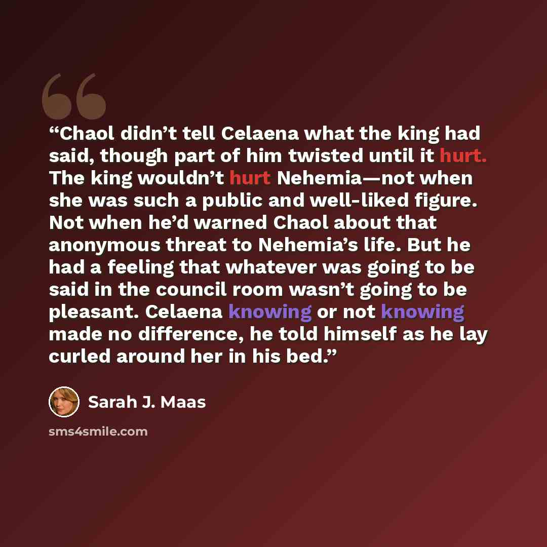 “Chaol didn’t tell Celaena what the king had said, though part of him twisted until it hurt. The king wouldn’t hurt Nehemia—not when she was such a public and well-liked figure. Not when he’d warned Chaol about that anonymous threat to Nehemia’s life. But he had a feeling that whatever was going to…” quote by Sarah J. Maas