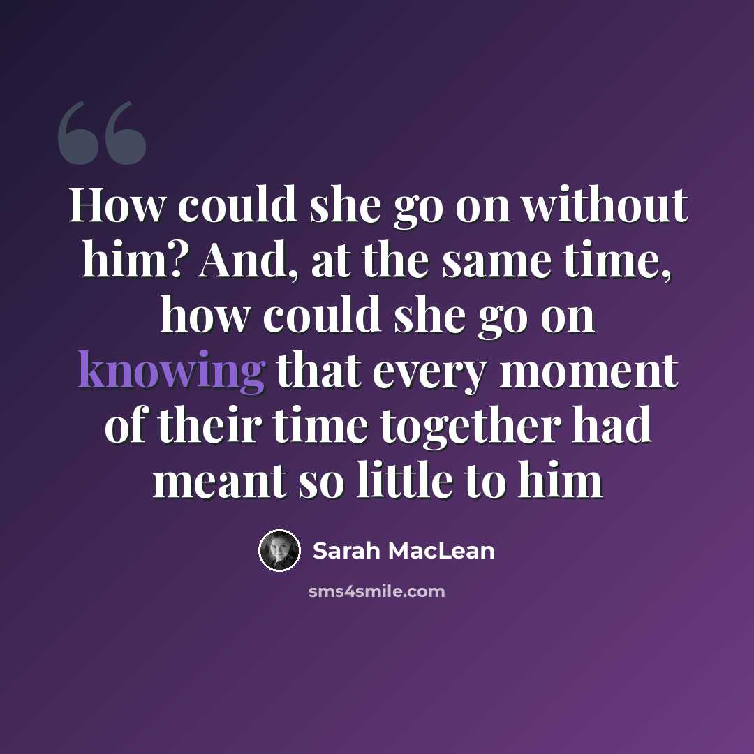 “How could she go on without him? And, at the same time, how could she go on knowing that every moment of their time together had meant so little to him” quote by Sarah MacLean