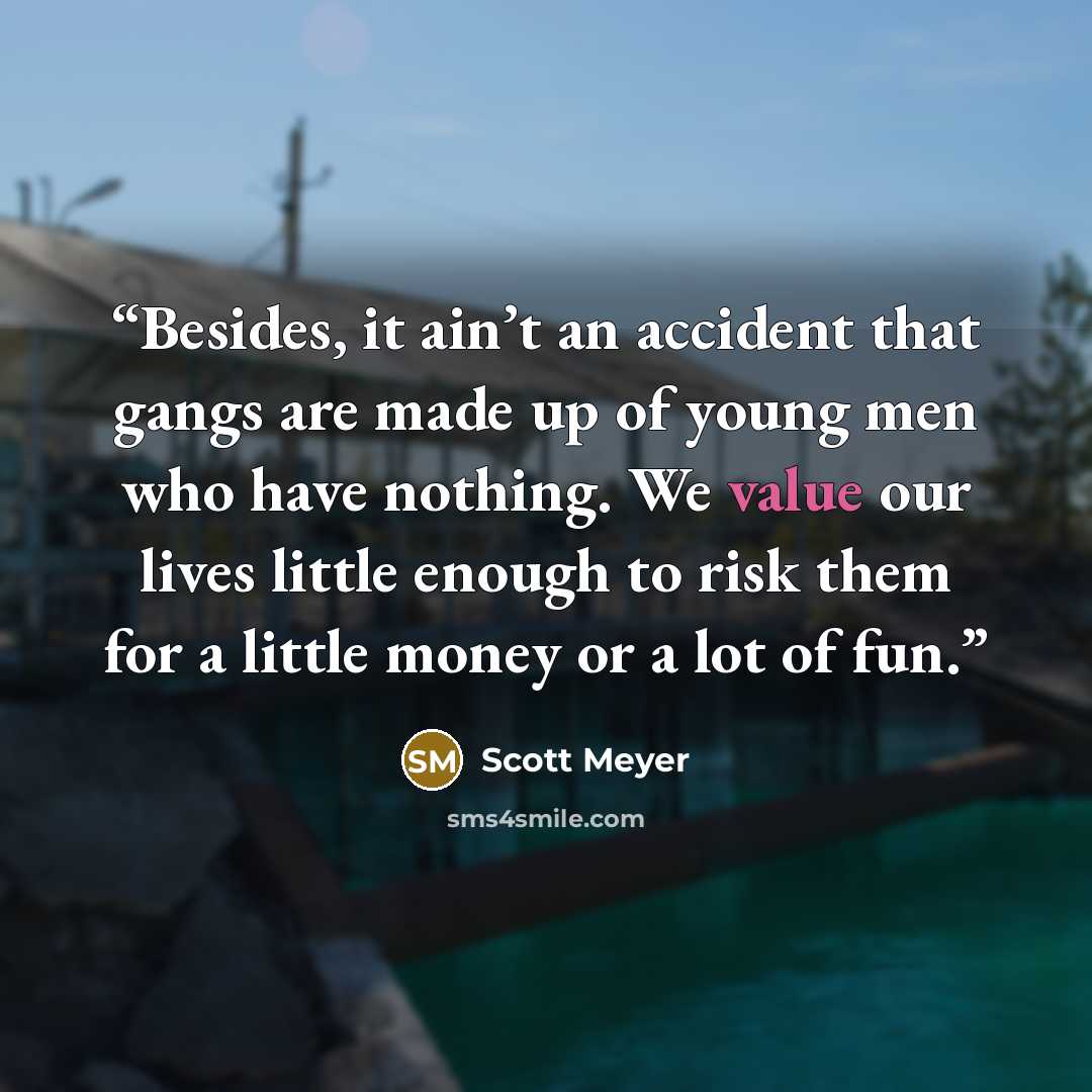 “Besides, it ain’t an accident that gangs are made up of young men who have nothing. We value our lives little enough to risk them for a little money or a lot of fun.” quote by Scott Meyer
