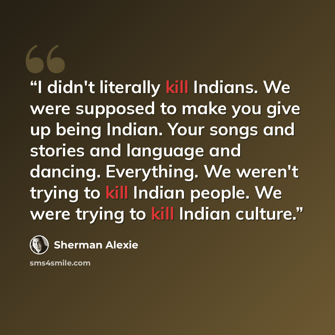 “I didn't literally kill Indians. We were supposed to make you give up being Indian. Your songs and stories and language and dancing. Everything. We weren't trying to kill Indian people. We were trying to kill Indian culture.” quote by Sherman Alexie