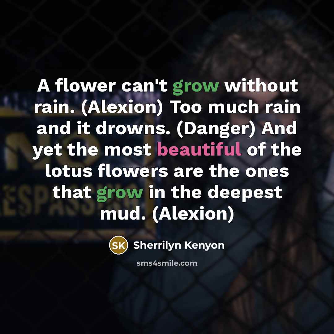 “A flower can't grow without rain. (Alexion) Too much rain and it drowns. (Danger) And yet the most beautiful of the lotus flowers are the ones that grow in the deepest mud. (Alexion)” quote by Sherrilyn Kenyon