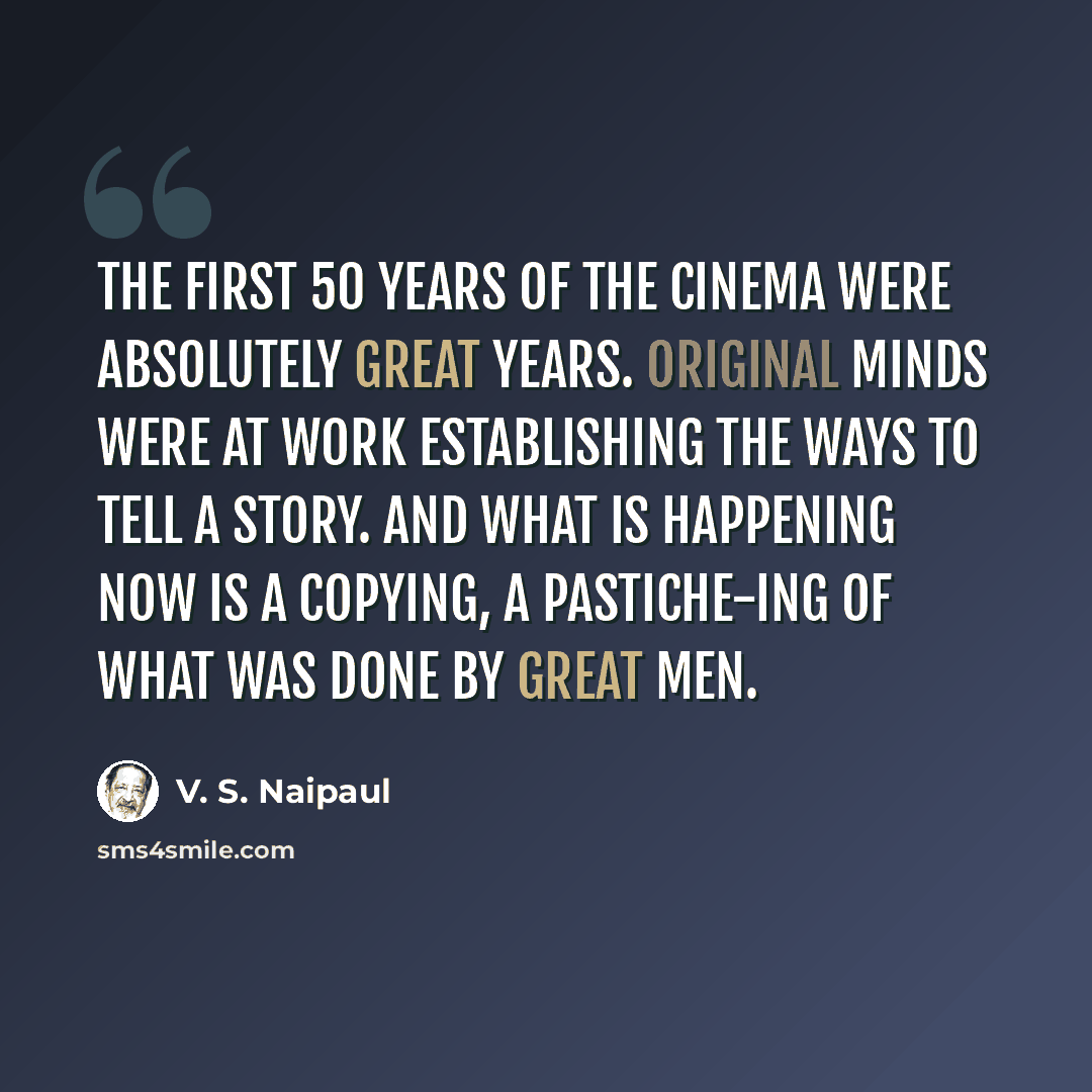 “The first 50 years of the cinema were absolutely great years. Original minds were at work establishing the ways to tell a story. And what is happening now is a copying, a pastiche-ing of what was done by great men.” quote by V. S. Naipaul