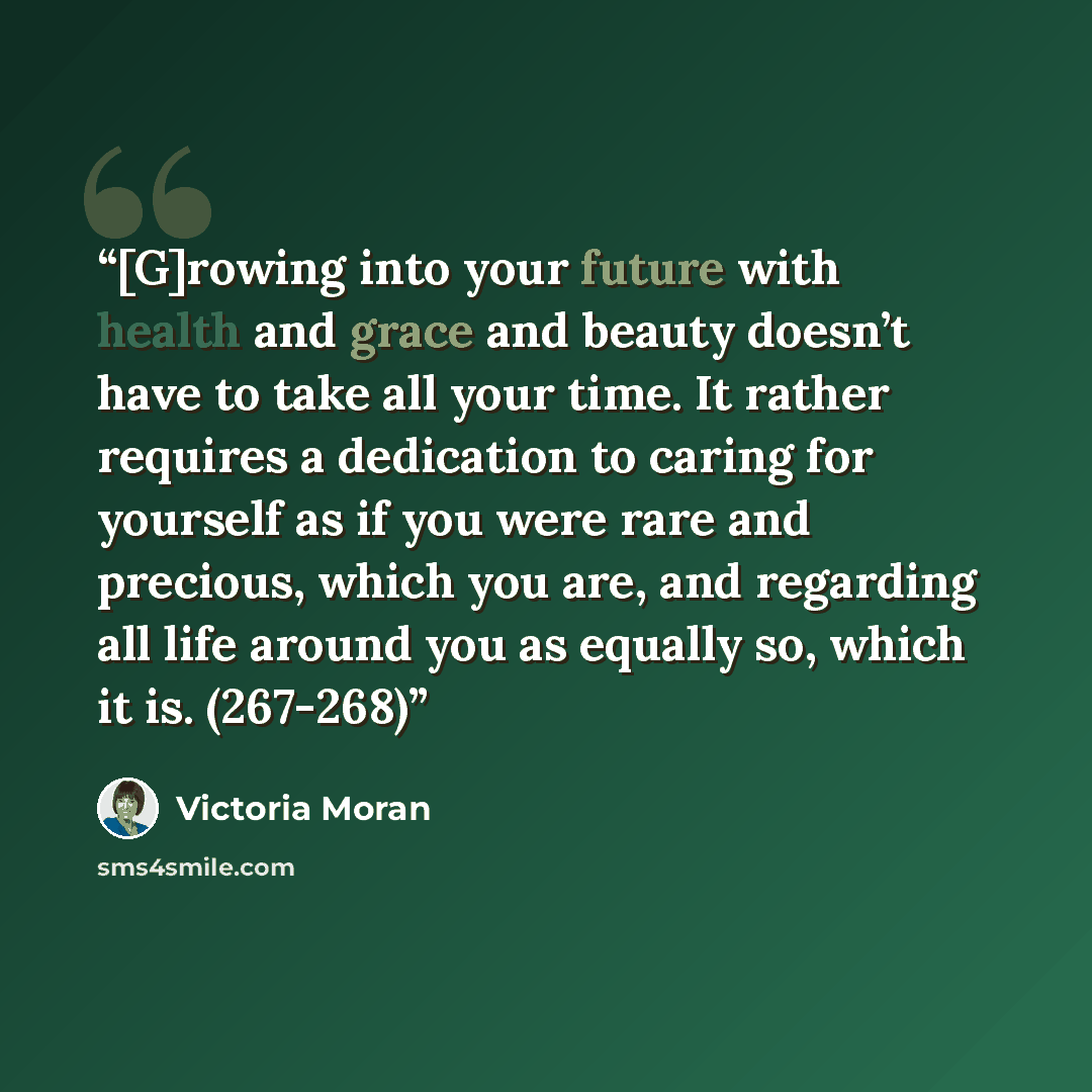 “[G]rowing into your future with health and grace and beauty doesn’t have to take all your time. It rather requires a dedication to caring for yourself as if you were rare and precious, which you are, and regarding all life around you as equally so, which it is. (267-268)” quote by Victoria Moran