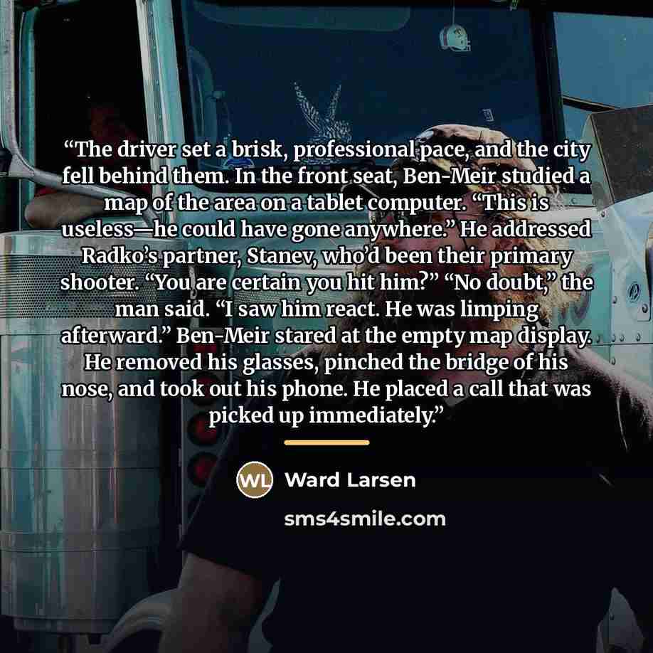 “The driver set a brisk, professional pace, and the city fell behind them. In the front seat, Ben-Meir studied a map of the area on a tablet computer. “This is useless—he could have gone anywhere.” He addressed Radko’s partner, Stanev, who’d been their primary shooter. “You are certain you hit…” quote by Ward Larsen