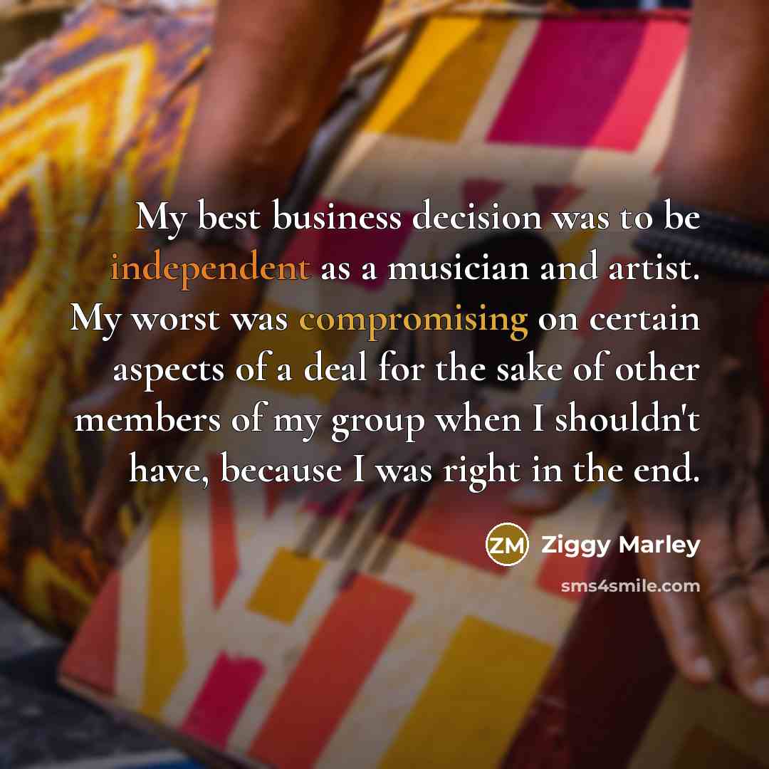 “My best business decision was to be independent as a musician and artist. My worst was compromising on certain aspects of a deal for the sake of other members of my group when I shouldn't have, because I was right in the end.” quote by Ziggy Marley