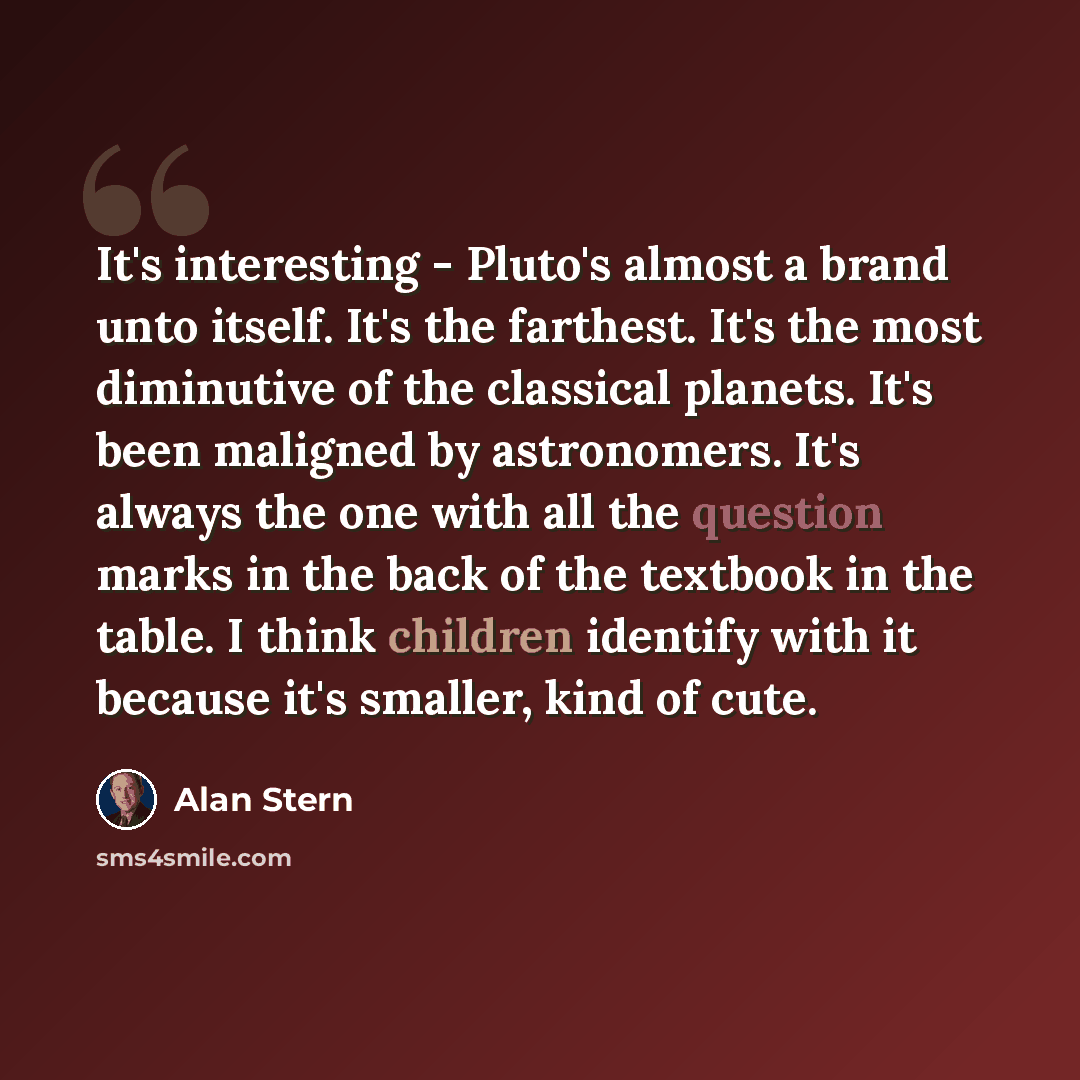 “It's interesting - Pluto's almost a brand unto itself. It's the farthest. It's the most diminutive of the classical planets. It's been maligned by astronomers. It's always the one with all the question marks in the back of the textbook in the table. I think children identify with it because it's…” quote by Alan Stern
