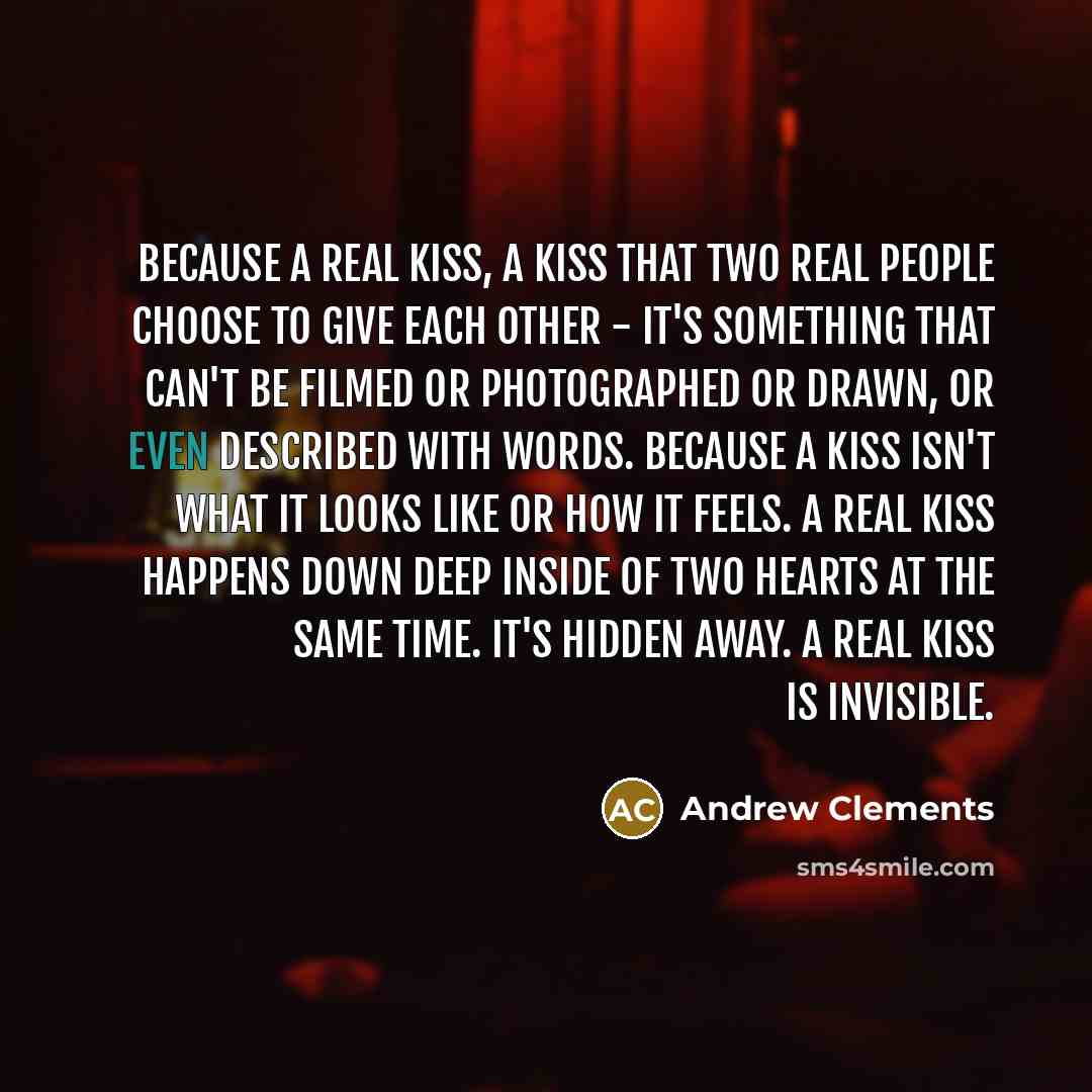 “Because a real kiss, a kiss that two real people choose to give each other - it's something that can't be filmed or photographed or drawn, or even described with words. Because a kiss isn't what it looks like or how it feels. A real kiss happens down deep inside of two hearts at the same time…” quote by Andrew Clements
