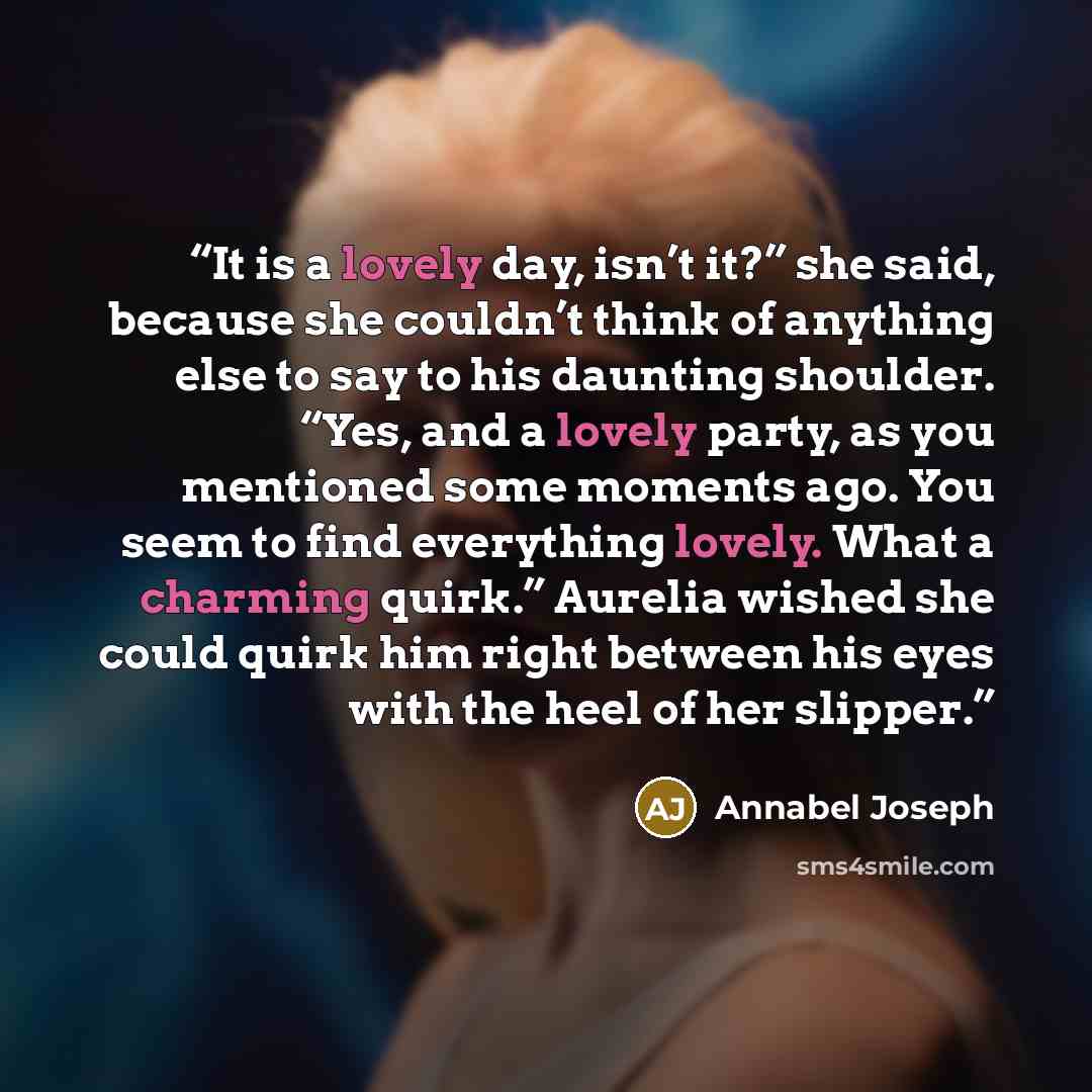 “It is a lovely day, isn’t it?” she said, because she couldn’t think of anything else to say to his daunting shoulder. “Yes, and a lovely party, as you mentioned some moments ago. You seem to find everything lovely. What a charming quirk.” Aurelia wished she could quirk him right between his eyes…” quote by Annabel Joseph