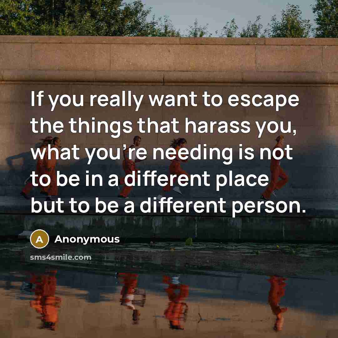 “If you really want to escape the things that harass you, what you're needing is not to be in a different place but to be a different person.” quote by Anonymous