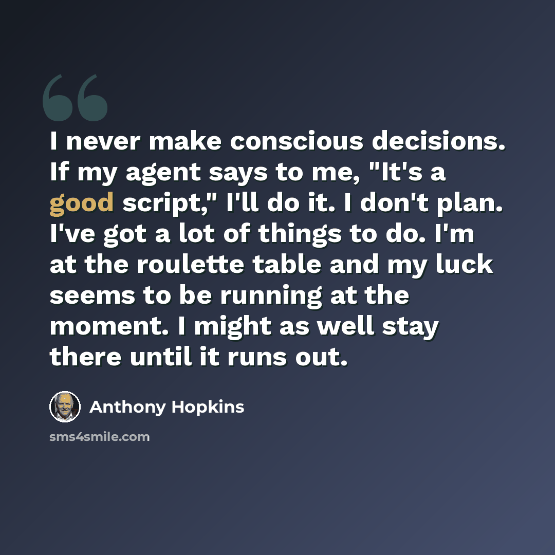 “I never make conscious decisions. If my agent says to me, "It's a good script," I'll do it. I don't plan. I've got a lot of things to do. I'm at the roulette table and my luck seems to be running at the moment. I might as well stay there until it runs out.” quote by Anthony Hopkins