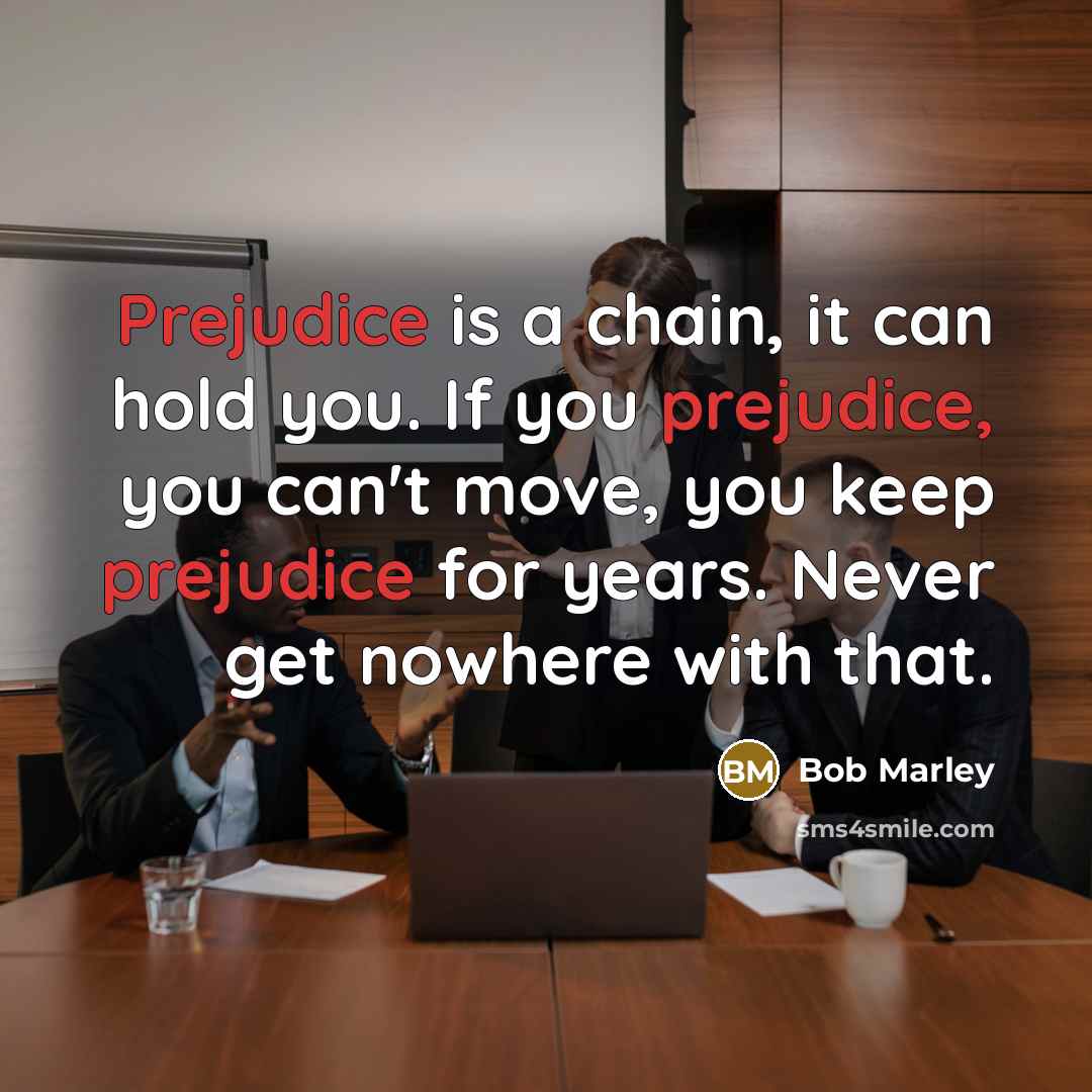 “Prejudice is a chain, it can hold you. If you prejudice, you can't move, you keep prejudice for years. Never get nowhere with that.” quote by Bob Marley