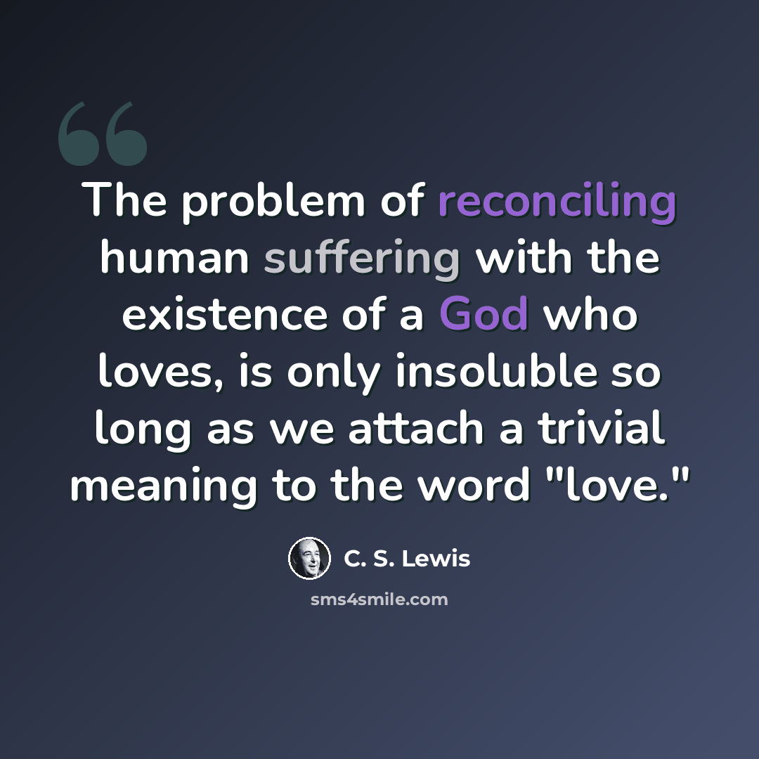 “The problem of reconciling human suffering with the existence of a God who loves, is only insoluble so long as we attach a trivial meaning to the word "love."” quote by C. S. Lewis