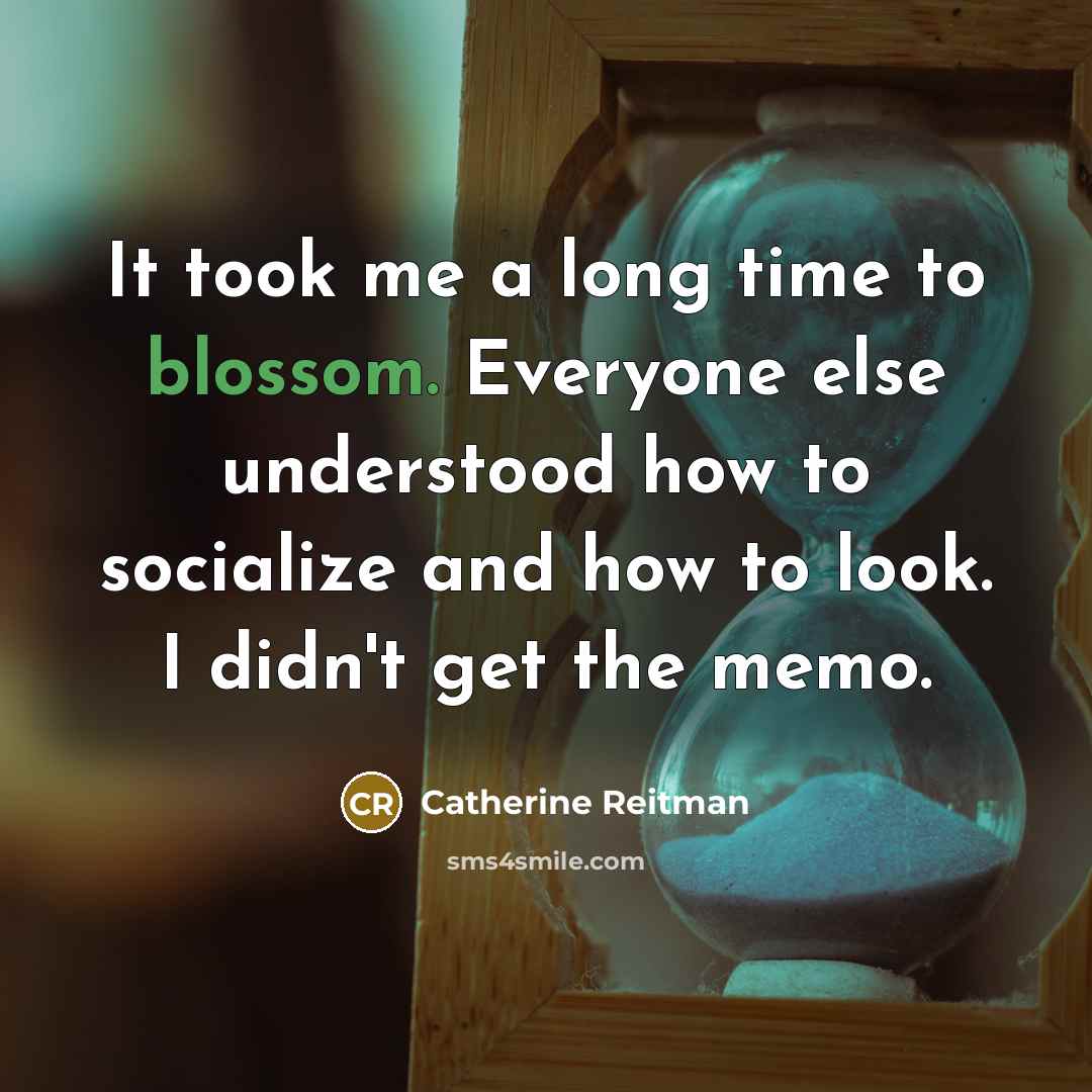 “It took me a long time to blossom. Everyone else understood how to socialize and how to look. I didn't get the memo.” quote by Catherine Reitman