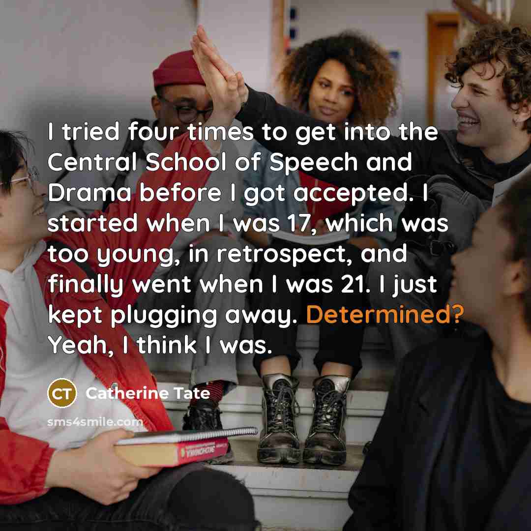 “I tried four times to get into the Central School of Speech and Drama before I got accepted. I started when I was 17, which was too young, in retrospect, and finally went when I was 21. I just kept plugging away. Determined? Yeah, I think I was.” quote by Catherine Tate
