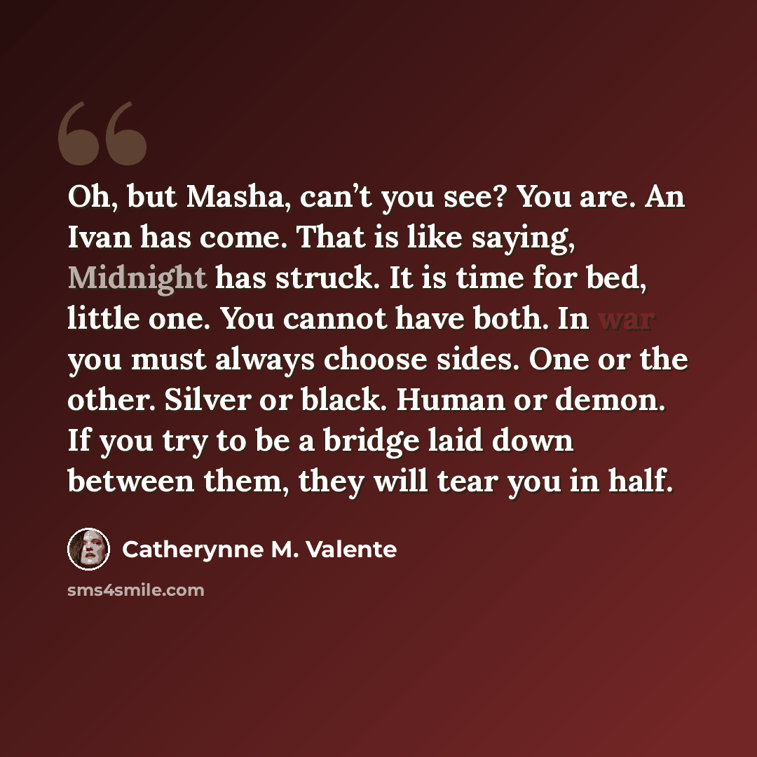 “Oh, but Masha, can’t you see? You are. An Ivan has come. That is like saying, Midnight has struck. It is time for bed, little one. You cannot have both. In war you must always choose sides. One or the other. Silver or black. Human or demon. If you try to be a bridge laid down between them, they…” quote by Catherynne M. Valente