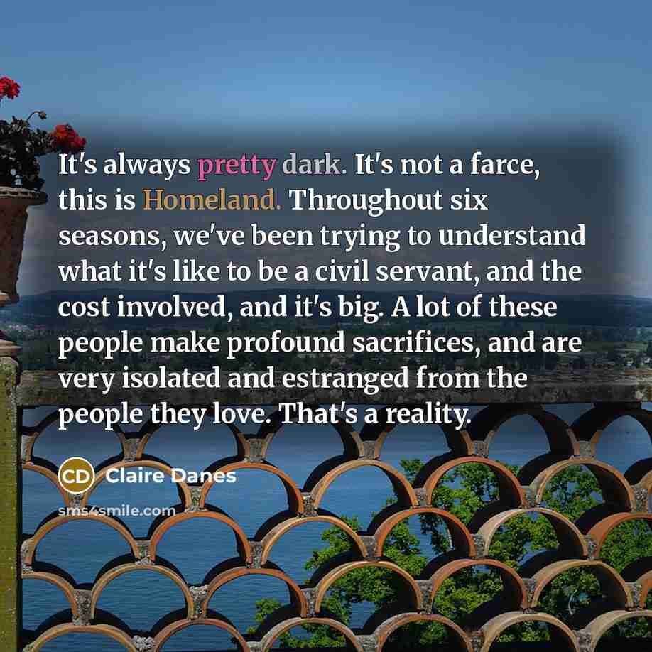 “It's always pretty dark. It's not a farce, this is Homeland. Throughout six seasons, we've been trying to understand what it's like to be a civil servant, and the cost involved, and it's big. A lot of these people make profound sacrifices, and are very isolated and estranged from the people they…” quote by Claire Danes