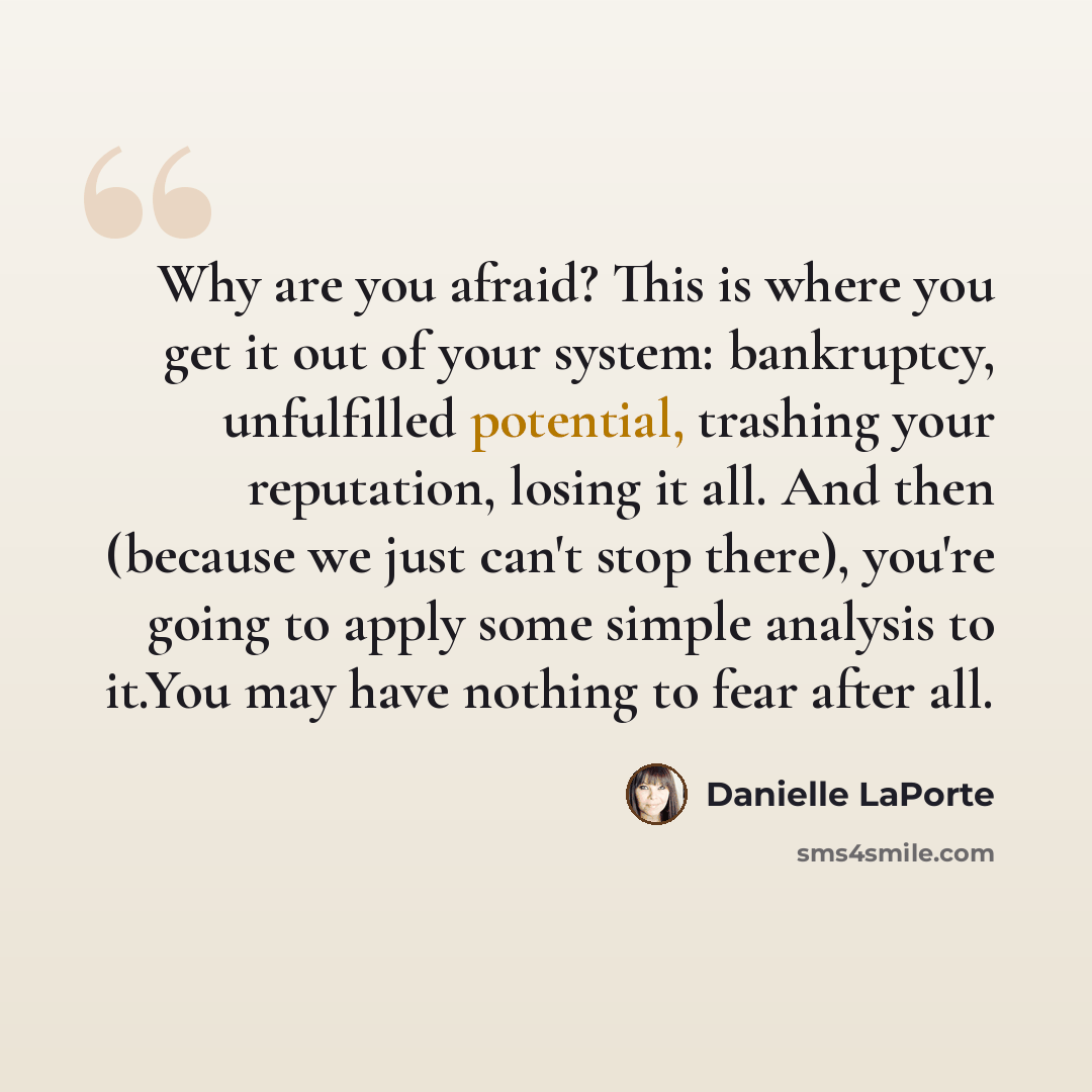 “Why are you afraid? This is where you get it out of your system: bankruptcy, unfulfilled potential, trashing your reputation, losing it all. And then (because we just can't stop there), you're going to apply some simple analysis to it.You may have nothing to fear after all.” quote by Danielle LaPorte